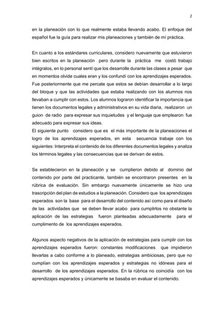 2
en la planeación con lo que realmente estaba llevando acabo. El enfoque del
español fue la guía para realizar mis planeaciones y también de mí práctica.
En cuanto a los estándares curriculares, considero nuevamente que estuvieron
bien escritos en la planeación pero durante la práctica me costó trabajo
intégralos, en lo personal sentí que los desarrolle durante las clases a pesar que
en momentos olvide cuales eran y los confundí con los aprendizajes esperados.
Fue posteriormente que me percate que estos se debían desarrollar a lo largo
del bloque y que las actividades que estaba realizando con los alumnos nos
llevaban a cumplir con estos. Los alumnos lograron identificar la importancia que
tienen los documentos legales y administrativos en su vida diaria, realizaron un
guion de radio para expresar sus inquietudes y el lenguaje que emplearon fue
adecuado para expresar sus ideas.
El siguiente punto considero que es el más importante de la planeaciones el
logro de los aprendizajes esperados, en esta secuencia trabaje con los
siguientes: Interpreta el contenido de los diferentes documentos legales y analiza
los términos legales y las consecuencias que se derivan de estos.
Se establecieron en la planeación y se cumplieron debido al dominio del
contenido por parte del practicante, también se encontraron presentes en la
rúbrica de evaluación. Sin embargo nuevamente únicamente se hizo una
trascripción del plan de estudios a la planeación. Considero que los aprendizajes
esperados son la base para el desarrollo del contenido así como para el diseño
de las actividades que se deben llevar acabo para cumplirlos no obstante la
aplicación de las estrategias fueron planteadas adecuadamente para el
cumplimento de los aprendizajes esperados.
Algunos aspecto negativos de la aplicación de estrategias para cumplir con los
aprendizajes esperados fueron: constantes modificaciones que impidieron
llevarlas a cabo conforme a lo planeado, estrategias ambiciosas, pero que no
cumplían con los aprendizajes esperados y estrategias no idóneas para el
desarrollo de los aprendizajes esperados. En la rúbrica no coincidía con los
aprendizajes esperados y únicamente se basaba en evaluar el contenido.
 