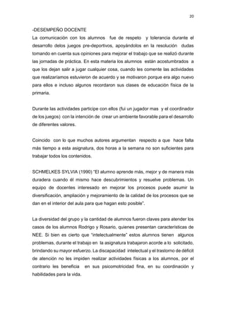 20
-DESEMPEÑO DOCENTE
La comunicación con los alumnos fue de respeto y tolerancia durante el
desarrollo delos juegos pre-deportivos, apoyándolos en la resolución dudas
tomando en cuenta sus opiniones para mejorar el trabajo que se realizó durante
las jornadas de práctica. En esta materia los alumnos están acostumbrados a
que los dejan salir a jugar cualquier cosa, cuando les comente las actividades
que realizaríamos estuvieron de acuerdo y se motivaron porque era algo nuevo
para ellos e incluso algunos recordaron sus clases de educación física de la
primaria.
Durante las actividades participe con ellos (fui un jugador mas y el coordinador
de los juegos) con la intención de crear un ambiente favorable para el desarrollo
de diferentes valores.
Coincido con lo que muchos autores argumentan respecto a que hace falta
más tiempo a esta asignatura, dos horas a la semana no son suficientes para
trabajar todos los contenidos.
SCHMELKES SYLVIA (1990) “El alumno aprende más, mejor y de manera más
duradera cuando él mismo hace descubrimientos y resuelve problemas. Un
equipo de docentes interesado en mejorar los procesos puede asumir la
diversificación, ampliación y mejoramiento de la calidad de los procesos que se
dan en el interior del aula para que hagan esto posible”.
La diversidad del grupo y la cantidad de alumnos fueron claves para atender los
casos de los alumnos Rodrigo y Rosario, quienes presentan características de
NEE. Si bien es cierto que “intelectualmente” estos alumnos tienen algunos
problemas, durante el trabajo en la asignatura trabajaron acorde a lo solicitado,
brindando su mayor esfuerzo. La discapacidad intelectual y el trastorno de déficit
de atención no les impiden realizar actividades físicas a los alumnos, por el
contrario les beneficia en sus psicomotricidad fina, en su coordinación y
habilidades para la vida.
 