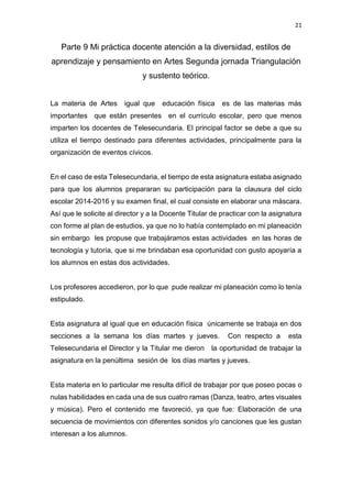 21
Parte 9 Mi práctica docente atención a la diversidad, estilos de
aprendizaje y pensamiento en Artes Segunda jornada Triangulación
y sustento teórico.
La materia de Artes igual que educación física es de las materias más
importantes que están presentes en el currículo escolar, pero que menos
imparten los docentes de Telesecundaria. El principal factor se debe a que su
utiliza el tiempo destinado para diferentes actividades, principalmente para la
organización de eventos cívicos.
En el caso de esta Telesecundaria, el tiempo de esta asignatura estaba asignado
para que los alumnos prepararan su participación para la clausura del ciclo
escolar 2014-2016 y su examen final, el cual consiste en elaborar una máscara.
Así que le solicite al director y a la Docente Titular de practicar con la asignatura
con forme al plan de estudios, ya que no lo había contemplado en mi planeación
sin embargo les propuse que trabajáramos estas actividades en las horas de
tecnología y tutoría, que si me brindaban esa oportunidad con gusto apoyaría a
los alumnos en estas dos actividades.
Los profesores accedieron, por lo que pude realizar mi planeación como lo tenía
estipulado.
Esta asignatura al igual que en educación física únicamente se trabaja en dos
secciones a la semana los días martes y jueves. Con respecto a esta
Telesecundaria el Director y la Titular me dieron la oportunidad de trabajar la
asignatura en la penúltima sesión de los días martes y jueves.
Esta materia en lo particular me resulta difícil de trabajar por que poseo pocas o
nulas habilidades en cada una de sus cuatro ramas (Danza, teatro, artes visuales
y música). Pero el contenido me favoreció, ya que fue: Elaboración de una
secuencia de movimientos con diferentes sonidos y/o canciones que les gustan
interesan a los alumnos.
 