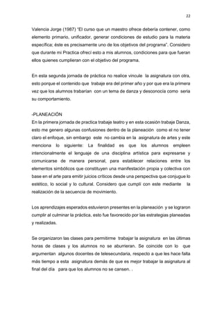 22
Valencia Jorge (1987) “El curso que un maestro ofrece debería contener, como
elemento primario, unificador, generar condiciones de estudio para la materia
específica; éste es precisamente uno de los objetivos del programa”. Considero
que durante mi Practica ofrecí esto a mis alumnos, condiciones para que fueran
ellos quienes cumplieran con el objetivo del programa.
En esta segunda jornada de práctica no realice vincule la asignatura con otra,
esto porque el contenido que trabaje era del primer año y por que era la primera
vez que los alumnos trabarían con un tema de danza y desconocía como seria
su comportamiento.
-PLANEACIÓN
En la primera jornada de practica trabaje teatro y en esta ocasión trabaje Danza,
esto me genero algunas confusiones dentro de la planeación como el no tener
claro el enfoque, sin embargo este no cambia en la asignatura de artes y este
menciona lo siguiente: La finalidad es que los alumnos empleen
intencionalmente el lenguaje de una disciplina artística para expresarse y
comunicarse de manera personal, para establecer relaciones entre los
elementos simbólicos que constituyen una manifestación propia y colectiva con
base en el arte para emitir juicios críticos desde una perspectiva que conjugue lo
estético, lo social y lo cultural. Considero que cumplí con este mediante la
realización de la secuencia de movimiento.
Los aprendizajes esperados estuvieron presentes en la planeación y se lograron
cumplir al culminar la práctica, esto fue favorecido por las estrategias planeadas
y realizadas.
Se organizaron las clases para permitirme trabajar la asignatura en las últimas
horas de clases y los alumnos no se aburrieran. Se coincide con lo que
argumentan algunos docentes de telesecundaria, respecto a que les hace falta
más tiempo a esta asignatura demás de que es mejor trabajar la asignatura al
final del día para que los alumnos no se cansen. .
 