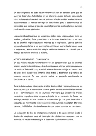 23
En esta asignatura se debe llevar conforme al plan de estudios para que los
alumnos desarrollen habilidades en las diferentes áreas del arte, esto resulta
importante desde el momento en que realizamos la planeación, muchos estamos
acostumbrados a realizar otro tipo de actividades, pero si desarrollamos los
contenidos que estipula el plan de estudio lograremos que los alumnos cumplan
con los estándares solicitados.
Los contenidos al igual que las secuencias deben estar relacionados y tiene un
nivel de gradualidad. Estar prevenido con actividades y ser flexible con las ideas
de los alumnos logran resultados mejores de lo esperados. Esto lo comentó
porque al presentarles a los alumnos las actividades que tenía planeadas para
la asignatura, estos mostraron alegría mediante comentarios positivos por el
trabajar de manera diferente la materia.
-CONOCIMIENTOS DE LOS ALUMNOS
En esta materia resulta importante conocer los conocimientos que los alumnos
poseen mediante la realización de estrategias para retomar saberes previos de
los alumnos. Esto debido a que no únicamente debemos trabajar sobre una rama
del arte, sino buscar una armonía entre todas y desarrollar el potencial de
nuestros alumnos. En esta jornada realice un pequeño cuestionario de
conceptos de la danza.
Durante la jornada de observación analice la diversidad y características de los
alumnos para que al momento de planear poder establecer actividades acordes
a las particularidades de los alumnos. Pareciera que únicamente trabaje
contenidos procedimentales porque se trataba de un contenido de Danza sin
embargo también aborde contenidos actitudinales, ya que para desarrollar la
secuencia de movimiento es necesario que los alumnos desarrollen diferentes
valores y habilidades, relacionadas con los que quiere expresar las canciones.
La realización del test de inteligencias múltiples o de alguno similar ayuda al
diseño de estrategias para el desarrollo de inteligencias ausentes en los
alumnos y a través de estas lograr el desarrollo óptimo del estudiante.
 
