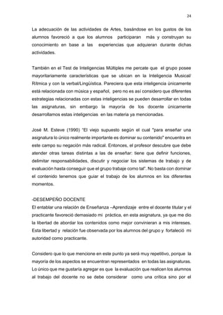 24
La adecuación de las actividades de Artes, basándose en los gustos de los
alumnos favoreció a que los alumnos participaran más y construyan su
conocimiento en base a las experiencias que adquieran durante dichas
actividades.
También en el Test de Inteligencias Múltiples me percate que el grupo posee
mayoritariamente características que se ubican en la Inteligencia Musical/
Rítmica y con la verbal/Lingüística. Pareciera que esta inteligencia únicamente
está relacionada con música y español, pero no es así considero que diferentes
estrategias relacionadas con estas inteligencias se pueden desarrollar en todas
las asignaturas, sin embargo la mayoría de los docente únicamente
desarrollamos estas inteligencias en las materia ya mencionadas.
José M. Esteve (1990) “El viejo supuesto según el cual "para enseñar una
asignatura lo único realmente importante es dominar su contenido" encuentra en
este campo su negación más radical. Entonces, el profesor descubre que debe
atender otras tareas distintas a las de enseñar: tiene que definir funciones,
delimitar responsabilidades, discutir y negociar los sistemas de trabajo y de
evaluación hasta conseguir que el grupo trabaje como tal”. No basta con dominar
el contenido tenemos que guiar el trabajo de los alumnos en los diferentes
momentos.
-DESEMPEÑO DOCENTE
El entablar una relación de Enseñanza –Aprendizaje entre el docente titular y el
practicante favoreció demasiado mi práctica, en esta asignatura, ya que me dio
la libertad de abordar los contenidos como mejor convinieran a mis intereses.
Esta libertad y relación fue observada por los alumnos del grupo y fortaleció mi
autoridad como practicante.
Considero que lo que mencione en este punto ya será muy repetitivo, porque la
mayoría de los aspectos se encuentran representados en todas las asignaturas.
Lo único que me gustaría agregar es que la evaluación que realicen los alumnos
al trabajo del docente no se debe considerar como una crítica sino por el
 