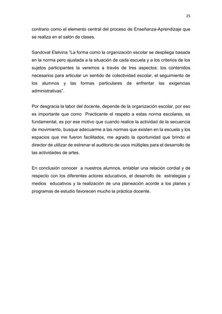 25
contrario como el elemento central del proceso de Enseñanza-Aprendizaje que
se realiza en el salón de clases.
Sandoval Etelvina “La forma como la organización escolar se despliega basada
en la norma pero ajustada a la situación de cada escuela y a los criterios de los
sujetos participantes la veremos a través de tres aspectos: los contenidos
necesarios para articular un sentido de colectividad escolar, el seguimiento de
los alumnos y las formas particulares de enfrentar las exigencias
administrativas”.
Por desgracia la labor del docente, depende de la organización escolar, por eso
es importante que como Practicante el respeto a estas norma escolares, es
fundamental, es por ese motivo que cuando realice la actividad de la secuencia
de movimiento, busque adecuarme a las normas que existen en la escuela y los
espacios que me fueron facilitados, me agrado la oportunidad que brindo el
director de utilizar de estrenar el auditorio de usos múltiples para el desarrollo de
las actividades de artes.
En conclusión conocer a nuestros alumnos, entablar una relación cordial y de
respecto con los diferentes actores educativos, el desarrollo de estrategias y
medios educativos y la realización de una planeación acorde a los planes y
programas de estudio favorecen mucho la práctica docente.
 