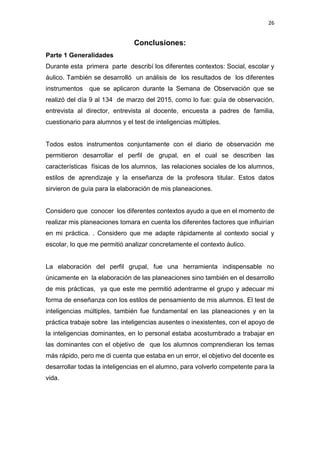 26
Conclusiones:
Parte 1 Generalidades
Durante esta primera parte describí los diferentes contextos: Social, escolar y
áulico. También se desarrolló un análisis de los resultados de los diferentes
instrumentos que se aplicaron durante la Semana de Observación que se
realizó del día 9 al 134 de marzo del 2015, como lo fue: guía de observación,
entrevista al director, entrevista al docente, encuesta a padres de familia,
cuestionario para alumnos y el test de inteligencias múltiples.
Todos estos instrumentos conjuntamente con el diario de observación me
permitieron desarrollar el perfil de grupal, en el cual se describen las
características físicas de los alumnos, las relaciones sociales de los alumnos,
estilos de aprendizaje y la enseñanza de la profesora titular. Estos datos
sirvieron de guía para la elaboración de mis planeaciones.
Considero que conocer los diferentes contextos ayudo a que en el momento de
realizar mis planeaciones tomara en cuenta los diferentes factores que influirían
en mi práctica. . Considero que me adapte rápidamente al contexto social y
escolar, lo que me permitió analizar concretamente el contexto áulico.
La elaboración del perfil grupal, fue una herramienta indispensable no
únicamente en la elaboración de las planeaciones sino también en el desarrollo
de mis prácticas, ya que este me permitió adentrarme el grupo y adecuar mi
forma de enseñanza con los estilos de pensamiento de mis alumnos. El test de
inteligencias múltiples, también fue fundamental en las planeaciones y en la
práctica trabaje sobre las inteligencias ausentes o inexistentes, con el apoyo de
la inteligencias dominantes, en lo personal estaba acostumbrado a trabajar en
las dominantes con el objetivo de que los alumnos comprendieran los temas
más rápido, pero me di cuenta que estaba en un error, el objetivo del docente es
desarrollar todas la inteligencias en el alumno, para volverlo competente para la
vida.
 