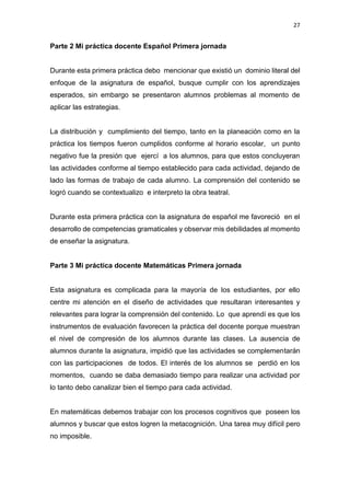 27
Parte 2 Mi práctica docente Español Primera jornada
Durante esta primera práctica debo mencionar que existió un dominio literal del
enfoque de la asignatura de español, busque cumplir con los aprendizajes
esperados, sin embargo se presentaron alumnos problemas al momento de
aplicar las estrategias.
La distribución y cumplimiento del tiempo, tanto en la planeación como en la
práctica los tiempos fueron cumplidos conforme al horario escolar, un punto
negativo fue la presión que ejercí a los alumnos, para que estos concluyeran
las actividades conforme al tiempo establecido para cada actividad, dejando de
lado las formas de trabajo de cada alumno. La comprensión del contenido se
logró cuando se contextualizo e interpreto la obra teatral.
Durante esta primera práctica con la asignatura de español me favoreció en el
desarrollo de competencias gramaticales y observar mis debilidades al momento
de enseñar la asignatura.
Parte 3 Mi práctica docente Matemáticas Primera jornada
Esta asignatura es complicada para la mayoría de los estudiantes, por ello
centre mi atención en el diseño de actividades que resultaran interesantes y
relevantes para lograr la comprensión del contenido. Lo que aprendí es que los
instrumentos de evaluación favorecen la práctica del docente porque muestran
el nivel de compresión de los alumnos durante las clases. La ausencia de
alumnos durante la asignatura, impidió que las actividades se complementarán
con las participaciones de todos. El interés de los alumnos se perdió en los
momentos, cuando se daba demasiado tiempo para realizar una actividad por
lo tanto debo canalizar bien el tiempo para cada actividad.
En matemáticas debemos trabajar con los procesos cognitivos que poseen los
alumnos y buscar que estos logren la metacognición. Una tarea muy difícil pero
no imposible.
 