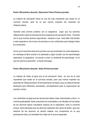28
Parte 4 Mi práctica docente Educación Física Primera jornada
La materia de educación física es una de mas importante que existe en el
currículo escolar, pero es la que menos imparten los docentes de
Telesecundaria.
Durante esta primera práctica con la asignatura logre que los alumnos
reflexionaran sobre la importancia de la asignatura de educación física. Coincido
con lo que muchos autores argumentan respecto a que hace falta más tiempo
a esta asignatura, dos horas a la semana no son suficientes para trabajar todos
los contenidos.
Como ya lo mencione esta es la primera vez que practicaba con esta asignatura,
sin embargo la lleve acorde a lo planeado y logre cumplir con los aprendizajes
esperados, la asignatura me ayudó a crear un ambiente de aprendizaje en el
que los alumnos aprendían a través del juego.
Parte 5 Mi práctica docente Artes Primera jornada
La materia de Artes al igual que la de educación física es una de la más
importante que existe en el currículo escolar, pero que menos imparten los
docentes de Telesecundaria. El principal factor se debe a que su utiliza el tiempo
destinado para diferentes actividades, principalmente para la organización de
eventos cívicos.
Los contenidos al igual que las secuencias deben estar relacionados y tiene un
nivel de gradualidad. Estar prevenido con actividades y ser flexible con las ideas
de los alumnos logran resultados mejores de lo esperados. Esto lo comentó
porque tenía planeado que los alumnos realizarán dos obras de teatro pero por
solicitud de los alumnos se decido realizar una únicamente en la que
participarían toso y el resultado fue mejor de lo que se esperaba.
 