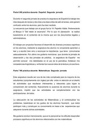 29
Parte 6 Mi práctica docente Español Segunda jornada
Durante mi segunda jornada de practica la asignatura de Español la trabaje tres
días después de receso y dos días una clase antes de salir al receso, esto generó
confusión entre los alumnos, pero fue bien recibido.
La secuencia que trabaje con el grupo fue la 14: Papelito Habla. Perteneciente
al Bloque 5 ”Del relato al escenario”. Por lo que mi planeación la realice
basándome en el contenido de la misma que son los documentos legales y
administrativos.
El trabajar por proyectos favorece el desarrollo de diversos procesos cognitivos
en los alumnos, mediante la asignatura los alumno no únicamente aprenden a
leer y a escribir bien sino a reconocer la importancia que tiene comunicarse
adecuadamente. Por ultimo me gustaría mencionar, que durante la jornada de
observación y las dos jornadas de práctica, la asignatura de Español me
permitió conocer mis debilidades en el uso de la gramática, fortalecer mis
competencias lingüísticas y enfrentar los nuevos retos de la lectura y la escritura.
Parte 7 Mi práctica docente Matemáticas Segunda jornada
Esta asignatura resulta ser una de las más complicada para la mayoría de los
estudiantes (conjuntamente con Ingles) por ello entre mi atención en el diseño
de actividades que resultaran interesantes y relevantes para lograr la
comprensión del contenido. Nuevamente la ausencia de alumnos durante la
asignatura, impidió que las actividades se complementarán con las
participaciones de todos.
La adecuación de las actividades de Matemáticas y el contextualizar los
problemas, basándose en los gustos de los alumnos favoreció que estos
participen más y construyan su conocimiento en base a las experiencias que
adquieran durante dichas actividades.
Me gustaría concluir mencionando, que en lo personal se me dificulto desarrollar
procesos cognitivos en los alumnos relacionados con las matemáticas.
 