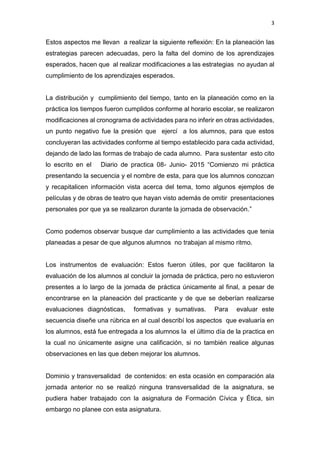 3
Estos aspectos me llevan a realizar la siguiente reflexión: En la planeación las
estrategias parecen adecuadas, pero la falta del domino de los aprendizajes
esperados, hacen que al realizar modificaciones a las estrategias no ayudan al
cumplimiento de los aprendizajes esperados.
La distribución y cumplimiento del tiempo, tanto en la planeación como en la
práctica los tiempos fueron cumplidos conforme al horario escolar, se realizaron
modificaciones al cronograma de actividades para no inferir en otras actividades,
un punto negativo fue la presión que ejercí a los alumnos, para que estos
concluyeran las actividades conforme al tiempo establecido para cada actividad,
dejando de lado las formas de trabajo de cada alumno. Para sustentar esto cito
lo escrito en el Diario de practica 08- Junio- 2015 “Comienzo mi práctica
presentando la secuencia y el nombre de esta, para que los alumnos conozcan
y recapitalicen información vista acerca del tema, tomo algunos ejemplos de
películas y de obras de teatro que hayan visto además de omitir presentaciones
personales por que ya se realizaron durante la jornada de observación.”
Como podemos observar busque dar cumplimiento a las actividades que tenia
planeadas a pesar de que algunos alumnos no trabajan al mismo ritmo.
Los instrumentos de evaluación: Estos fueron útiles, por que facilitaron la
evaluación de los alumnos al concluir la jornada de práctica, pero no estuvieron
presentes a lo largo de la jornada de práctica únicamente al final, a pesar de
encontrarse en la planeación del practicante y de que se deberían realizarse
evaluaciones diagnósticas, formativas y sumativas. Para evaluar este
secuencia diseñe una rúbrica en al cual describí los aspectos que evaluaría en
los alumnos, está fue entregada a los alumnos la el último día de la practica en
la cual no únicamente asigne una calificación, si no también realice algunas
observaciones en las que deben mejorar los alumnos.
Dominio y transversalidad de contenidos: en esta ocasión en comparación ala
jornada anterior no se realizó ninguna transversalidad de la asignatura, se
pudiera haber trabajado con la asignatura de Formación Cívica y Ética, sin
embargo no planee con esta asignatura.
 