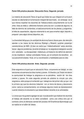 30
Parte 8 Mi práctica docente Educación física Segunda jornada
La materia de educación física al igual que todas las que integran el curriculum
escolar es elemental en la formación integral del alumnado, sin embargo es la
que menos imparten los docentes de Telesecundaria conjuntamente con la de
artes. Esto se debe a diferentes factores como los son: La edad de algunos, la
falta de dominio de contenidos, el desconocimiento de los planes y programas,
la falta de capacitación, algunos solamente lo ven para enseñar algún deporte o
preparar para algún torneo deportivo, etc.
La diversidad del grupo y la cantidad de alumnos fueron claves para dar atención
atender a los casos de los alumnos Rodrigo y Rosario, quienes presentan
características de NEE. Si bien es cierto que “intelectualmente” estos alumnos
tienen algunos problemas, durante el trabajo en la asignatura trabajaron acorde
a lo solicitado. La discapacidad intelectual y el trastorno de déficit de atención
no les impidieron realizar actividades físicas, por el contrario les beneficio en
sus psicomotricidades finas, en su coordinación y habilidades para la vida.
Parte 9 Mi práctica docente Artes Segunda jornada
Esta asignatura al igual que en educación física únicamente se trabajó en dos
secciones a la semana los días martes y jueves. El Director y la Titular me dieron
la oportunidad de trabajar la asignatura en la penúltima sesión de los días
martes y jueves. En esta segunda jornada de práctica la vincule con otra
asignatura, esto porque el contenido que trabaje era del primer año ya que era
la primera vez que los alumnos trabarían con un tema de danza y desconocía
como seria su comportamiento, sin embargo algunos miedo se desvanecieron
cuando observe el entusiasmo que desarrollaban durante al as actividades
.
Lo único que me gustaría agregar es que la evaluación que realicen los alumnos
al trabajo del docente no se debe considerar como una crítica sino por el
contrario como el elemento central del proceso de Enseñanza-Aprendizaje que
se realiza en el salón de clases.
 