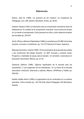 31
Referencias:
Esteve, José M. (1998), “La aventura de ser maestro”, en Cuadernos de
Pedagogía, núm. 266, febrero, Barcelona, Praxis, pp. 46-50.
Gardner Howard (1997) La educación para la comprensión durante los años de
adolescencia. El cuidado de la comprensión individual: cinco puntos de acceso
en La mente no escolarizada. Cómo piensan los niños y cómo deberían enseñar
las escuelas pp. 225-247
Gvirtz, Silvina y Mariano Palamidessi (1998) La enseñanza en El ABC de la tarea
docente: curriculum y enseñanza. pp. 133-137 Narcea S.A Aique, Argentina.
Mayorga Cervantes, Vicente (1999), “El funcionamiento de la escuela secundaria
y las condiciones del trabajo docente”, en SEP, Escuela y contexto social.
Programa y materiales de apoyo para el estudio. 1er semestre. Licenciatura en
Educación Secundaria, México, pp. 27-32.
Sandoval, Etelvina (1998), “Algunos significados de la escuela para los
estudiantes” y “Las exigencias de los estudiantes”, en La trama de la escuela
secundaria: institución, relaciones y saberes, México, UPN/Plaza y Valdés, pp.
226-234.
Zabala Videilla Antoni (1998) La organización de los contenidos en La práctica
educativa. Cómo enseñar pp. 143-159 Grao (Serie Pedagogía,120) Barcelona,
España.
 