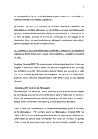 4
La transversalidad de un contenido apoya a que los alumnos comprendan un
mismo contenido en diferentes asignaturas.
El tamaño del aula y la cantidad de alumnos permitieron desarrollar las
actividades con facilidad además de los elementos con los que cuenta la escuela
ayudaron a desarrollar la creatividad de los alumnos durante la presentación de
la obra de teatro. Durante el diseño de estrategias de aprendizaje en la
planeación, el uso los medios educativos y el espacio escolar para evitar deben
ser considerados para evitar conflictos áulicos.
La comprensión del contenido se logró cuando se contextualizo e interpreto la
importancia de los documentos legales y administrativos, y realizar el programa
de radio.
Sandoval Etelvina (1999) “En la secundaria, a diferencia de los otros niveles que
integran la educación básica, existe una estructura organizativa más compleja
que señala el contenido y la finalidad de las actividades que se asignan a cada
una de las distintas agrupaciones que la integran. Se trata de una organización
piramidal a cuyo vértice se encuentra la dirección de la escuela y en su base los
alumnos”
-CONOCIMIENTOS DE LOS ALUMNOS.
El perfil grupal Fue elemental para el desarrollo y aplicación de las estrategias
de aprendizaje, sirvió como fundamento teórico para el trabajo con los alumnos.
Dentro de este encontré que a los alumnos se les dificulta trabajar en español,
porque tienen problemas de ortografía y existen problemas de lectura.
Como lo mencione anteriormente la elaboración del perfil grupal es el resultado
de la observación. Por ejemplo Diario de Observación 9-Marzo-2015 “La
mayoría de los alumnos tienen problemas de lectura, algunos solo deletrean y/o
tartamudean, en cambio otras alumnas leen muy rápido sin respectar los puntos
ni las comas. Lo que genera que pierdan la concentración, aunado a esto,
 