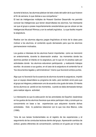 5
durante la lectura, las alumnas platican de lado a lado del salón de lo que hicieron
el fin de semana, lo que distrae a sus compañeros.”
El test de inteligencias múltiples de Howard Gardner Desarrollo me permitió
conocer las inteligencias que tienen desarrolladas los alumnos, fue interesante
ver que el grupo e posee mayoritariamente características que se ubican en las
Inteligencias Musical/ Rítmica y con la verbal/Lingüística. Lo que facilito impartir
la asignatura.
Realice con los alumnos algunos juegos lingüísticos al inicio de la clase para
motivar a los alumnos, el contenido ayudo demasiado para que los alumnos
permanecieran motivados.
Los gustos e intereses de los alumnos fueron importantes como se mencionó
en anteriormente, durante la observación analice los momentos donde los
alumnos perdían el interés en la asignatura, por lo que en mi practica opte por
actividades donde los alumnos estuvieran participando y realizando trabajos
escritos de acceso a sus gustos, en el caso de la asignatura el contenido fue el
“los documentos legales y administrativos” mismo que favoreció ambos puntos.
Algo que no favoreció fue la ausencia de alumnos durante la asignatura, impidió
que un equipo desarrollara su programa de radio, pero también sirvió para que
el grupo se integrara y elaboraran uno de acuerdo a los gusto de todos. El interés
de los alumnos se perdió en los momentos, cuando se daba demasiado tiempo
para realizar alguna actividad.
Lo interesante es que la adecuación de las actividades de Español, basándose
en los gustos de los alumnos favorece que estos participen más y construyan su
conocimiento en base a las experiencias que adquieran durante dichas
actividades. Esto lo podemos relacionar con lo que nos dice Blanco, Lidia
(1996).
“Una de sus tareas fundamentales es el registro de las experiencias y el
seguimiento de las conductas lectoras dentro del grupo. Aparecerán cambios de
actitud, grados diferentes de concentración, cambios en el gusto por el tipo de
 