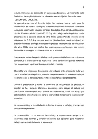6
lectura, momentos de desinterés en algunos participantes. Lo importante es la
flexibilidad, la amplitud de criterios y la certeza en el objetivo: formar lectores.
-DESEMPEÑO DOCENTE
La comunicación con el docente titular fue bastante buena, tanto para la
modificación del horario como para la realización de las actividades durante la
jornada de observación y las dos jornadas de práctica. Para corroborar lo anterior
cito del Practica del día 21-Abril-2015” Doy inicio a la jornada de práctica con la
presencia de la docente titular, la Mtra. Hilda García Perada (docente de la
asignatura de O.P.D.II) y con seis alumnos (dos hombres y cuatro mujeres) en
el salón de clases. Entrego mi carpeta de práctica y los formatos de evaluación
ala Mtra. Hilda para que realice las observaciones pertinentes, ese mismo
formato se lo entregó a la docente titular en la mañana”.
Nuevamente se tuvo la oportunidad de participar en actividades extracurriculares
como lo fue el evento del 10 de mayo, este sirvió para que los padres de familia
nos reconocieran y entrabar lasos de amistad y respeto.
El entablar una relación de Enseñanza –Aprendizaje entre el docente titular y el
practicante favorece la práctica, además de que esta relación sea observada por
los alumnos de la Telesecundaria fortalece la autoridad del practicante.
Desde la presentación y hasta el último día de las jornadas de práctica, el
director se ha tomado diferentes atenciones para apoyar el trabajo del
practicante, mismas que fueron y serán recompensadas por el con apoyo que
este le solicite en un futuro si se tiene la oportunidad de regresar a esa institución
educativa.
La comunicación y la humildad ante el director favorece el trabajo y el apoyo que
ambos desempeñamos.
La comunicación con los alumnos fue cordial y de respeto mutuo, apoyando en
las dudas a los alumnos y tomando en cuenta sus opiniones para mejorar el
trabajo que se realizó durante la asignatura.
 
