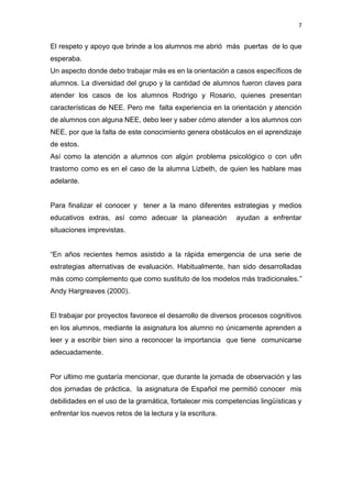 7
El respeto y apoyo que brinde a los alumnos me abrió más puertas de lo que
esperaba.
Un aspecto donde debo trabajar más es en la orientación a casos específicos de
alumnos. La diversidad del grupo y la cantidad de alumnos fueron claves para
atender los casos de los alumnos Rodrigo y Rosario, quienes presentan
características de NEE. Pero me falta experiencia en la orientación y atención
de alumnos con alguna NEE, debo leer y saber cómo atender a los alumnos con
NEE, por que la falta de este conocimiento genera obstáculos en el aprendizaje
de estos.
Así como la atención a alumnos con algún problema psicológico o con u8n
trastorno como es en el caso de la alumna Lizbeth, de quien les hablare mas
adelante.
Para finalizar el conocer y tener a la mano diferentes estrategias y medios
educativos extras, así como adecuar la planeación ayudan a enfrentar
situaciones imprevistas.
“En años recientes hemos asistido a la rápida emergencia de una serie de
estrategias alternativas de evaluación. Habitualmente, han sido desarrolladas
más como complemento que como sustituto de los modelos más tradicionales.”
Andy Hargreaves (2000).
El trabajar por proyectos favorece el desarrollo de diversos procesos cognitivos
en los alumnos, mediante la asignatura los alumno no únicamente aprenden a
leer y a escribir bien sino a reconocer la importancia que tiene comunicarse
adecuadamente.
Por ultimo me gustaría mencionar, que durante la jornada de observación y las
dos jornadas de práctica, la asignatura de Español me permitió conocer mis
debilidades en el uso de la gramática, fortalecer mis competencias lingüísticas y
enfrentar los nuevos retos de la lectura y la escritura.
 