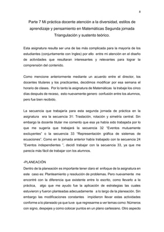 8
Parte 7 Mi práctica docente atención a la diversidad, estilos de
aprendizaje y pensamiento en Matemáticas Segunda jornada
Triangulación y sustento teórico.
Esta asignatura resulta ser una de las más complicada para la mayoría de los
estudiantes (conjuntamente con Ingles) por ello entre mi atención en el diseño
de actividades que resultaran interesantes y relevantes para lograr la
comprensión del contenido.
Como mencione anteriormente mediante un acuerdo entre el director, los
docentes titulares y los practicantes, decidimos modificar por esa semana el
horario de clases. Por lo tanto la asignatura de Matemáticas la trabaje los cinco
días después de receso, esto nuevamente genero confusión entre los alumnos,
pero fue bien recibido.
La secuencia que trabajaría para esta segunda jornada de práctica en la
asignatura era la secuencia 31: Traslación, rotación y simetría central. Sin
embargo la docente titular me comento que esa ya había sido trabajada por lo
que me sugería que trabajará la secuencia 32 “Eventos mutuamente
excluyentes” o la secuencia 33 “Representación gráfica de sistemas de
ecuaciones”. Como en la jornada anterior había trabajado con la secuencia 24
”Eventos independientes ”, decidí trabajar con la secuencia 33, ya que me
parecía más fácil de trabajar con los alumnos.
-PLANEACIÓN
Dentro de la planeación es importante tener claro el enfoque de la asignatura en
este caso es: Planteamiento y resolución de problemas. Pero nuevamente me
encontré con la diferencia que existente entre lo escrito, como llevarlo a la
práctica, algo que me ayudo fue la aplicación de estrategias las cuales
estuvieron y fueron planteadas adecuadamente a lo largo de la planeación. Sin
embargo las modificaciones constantes impidieron llevar estas actividades
conforme a lo planeado ya que tuve que regresarme a ver temas como: Números
con signo, despejes y como colocar puntos en un plano cartesiano. Otro aspecto
 