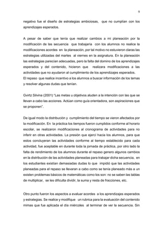 9
negativo fue el diseño de estrategias ambiciosas, que no cumplían con los
aprendizajes esperados.
A pesar de saber que tenía que realizar cambios a mi planeación por la
modificación de las secuencia que trabajaría con los alumnos no realice la
modificaciones acordes en la planeación, por tal motivo no estuvieron claras las
estrategias utilizadas del martes al viernes en la asignatura. En la planeación
las estrategias parecían adecuadas, pero la falta del domino de los aprendizajes
esperados y del contenido, hicieron que realizara modificaciones a las
actividades que no ayudaron al cumplimiento de los aprendizajes esperados.
El repaso que realice incentivo a los alumnos a buscar información de los temas
y resolver algunas dudas que tenían.
Gvirtz Silvina (2001) “Las metas u objetivos aluden a la intención con las que se
llevan a cabo las acciones. Actúan como guía orientadora, son aspiraciones que
se proponen”.
De igual modo la distribución y cumplimiento del tiempo se vieron afectados por
la modificación. En la práctica los tiempos fueron cumplidos conforme al horario
escolar, se realizaron modificaciones al cronograma de actividades para no
inferir en otras actividades. La presión que ejercí hacia los alumnos, para que
estos concluyeran las actividades conforme al tiempo establecido para cada
actividad, fue aceptable en durante toda la jornada de práctica, por otro lado la
falta de rendimiento de los alumnos durante el repaso genero algunos cambios
en la distribución de las actividades planeadas para trabajar dicha secuencia, en
los estudiantes existían demasiadas dudas lo que impidió que las actividades
planeadas para el repaso se llevaran a cabo como se tenía planeado más a un
existen problemas básicos de matemáticas como los son: no se saben las tablas
de multiplicar, se les dificulta dividir, la suma y resta de fracciones, etc.
Otro punto fueron los aspectos a evaluar acordes a los aprendizajes esperados
y estrategias. Se realice y modifique un rubrica para la evaluación del contenido
mimas que fue aplicada el día miércoles al terminar de ver la secuencia. Sin
 