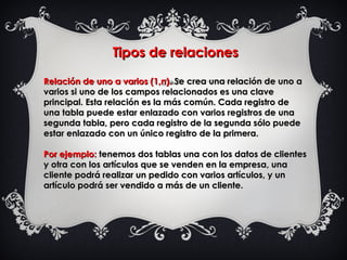 Tipos de relacionesTipos de relaciones
Relación de uno a varios (1,n).Relación de uno a varios (1,n). Se crea una relación de uno a Se crea una relación de uno a
varios si uno de los campos relacionados es una clavevarios si uno de los campos relacionados es una clave
principal. Esta relación es la más común. Cada registro deprincipal. Esta relación es la más común. Cada registro de
una tabla puede estar enlazado con varios registros de unauna tabla puede estar enlazado con varios registros de una
segunda tabla, pero cada registro de la segunda sólo puedesegunda tabla, pero cada registro de la segunda sólo puede
estar enlazado con un único registro de la primera.estar enlazado con un único registro de la primera.
Por ejemplo:Por ejemplo: tenemos dos tablas una con los datos de clientestenemos dos tablas una con los datos de clientes
y otra con los artículos que se venden en la empresa, unay otra con los artículos que se venden en la empresa, una
cliente podrá realizar un pedido con varios artículos, y uncliente podrá realizar un pedido con varios artículos, y un
artículo podrá ser vendido a más de un cliente.artículo podrá ser vendido a más de un cliente.
  
 
 