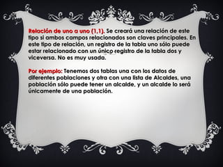 Relación de uno a uno (1,1).Relación de uno a uno (1,1). Se creará una relación de este Se creará una relación de este
tipo si ambos campos relacionados son claves principales. Entipo si ambos campos relacionados son claves principales. En
este tipo de relación, un registro de la tabla uno sólo puedeeste tipo de relación, un registro de la tabla uno sólo puede
estar relacionado con un único registro de la tabla dos yestar relacionado con un único registro de la tabla dos y
viceversa. No es muy usada.viceversa. No es muy usada.
Por ejemplo:Por ejemplo: Tenemos dos tablas una con los datos deTenemos dos tablas una con los datos de
diferentes poblaciones y otra con una lista de Alcaldes, unadiferentes poblaciones y otra con una lista de Alcaldes, una
población sólo puede tener un alcalde, y un alcalde lo serápoblación sólo puede tener un alcalde, y un alcalde lo será
únicamente de una población.únicamente de una población.
 