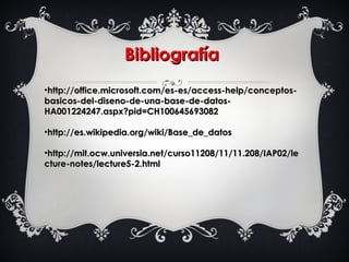 BibliografíaBibliografía
•http://office.microsoft.com/es-es/access-help/conceptos-http://office.microsoft.com/es-es/access-help/conceptos-
basicos-del-diseno-de-una-base-de-datos-basicos-del-diseno-de-una-base-de-datos-
HA001224247.aspx?pid=CH100645693082HA001224247.aspx?pid=CH100645693082
•http://es.wikipedia.org/wiki/Base_de_datoshttp://es.wikipedia.org/wiki/Base_de_datos
•http://mit.ocw.universia.net/curso11208/11/11.208/IAP02/lehttp://mit.ocw.universia.net/curso11208/11/11.208/IAP02/le
cture-notes/lecture5-2.htmlcture-notes/lecture5-2.html
 