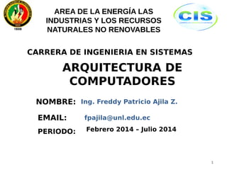 CARRERA DE INGENIERIA EN SISTEMAS 
ARQUITECTURA DE 
COMPUTADORES 
NOMBRE: 
PERIODO: 
Ing. Freddy Patricio Ajila Z. 
Febrero 2014 – Julio 2014 
1 
AREA DE LA ENERGÍA LAS 
INDUSTRIAS Y LOS RECURSOS 
NATURALES NO RENOVABLES 
EMAIL: fpajila@unl.edu.ec 
 