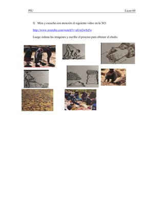 PIU                                                                       Liceo 69



  f) Mira y escucha con atención el siguiente video en la XO:

  http://www.youtube.com/watch?v=aI1ni2w8zFo

  Luego ordena las imágenes y escribe el proceso para obtener el chuño.
 