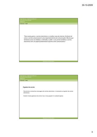 30-10-2009




Tiago Martins | tiagomanuel@ua.pt
Escola EB 2/3 de Souselo
20009/210
A internet – Mail




         “Para muita gente, o correio electrónico e a melhor coisa da internet. De facto tal
         como o correio convencional é uma importante forma de comunicação. Mesmo que
         tenhamos aceso ao telefone, a televisão, a rádio e aos jornais também o correio
         electrónico tem um papel fundamental na forma como comunicamos.”




                                           Operador de informática




Tiago Martins | tiagomanuel@ua.pt
Escola EB 2/3 de Souselo
20009/210
A internet – Mail




       O gestor de correio

        Para lermos e enviarmos mensagens de correio electrónico é necessário um gestor de correio
        electrónico.

        Existem muitos gestores de correio mas o mais popular é o outlook express




                                           Operador de informática




                                                                                                             3
 