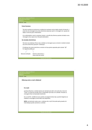 30-10-2009




Tiago Martins | tiagomanuel@ua.pt
Escola EB 2/3 de Souselo
20009/210
A internet – Mail


       Como funciona

         Tal como acontece ao enviarmos e recebermos quaisquer outros dados através da internet, o
         envio de uma mensagem de correio electrónico passa por partir a mensagem em pacotes de
         dados e envia-los para o destinatário

         Aí, no destinatário, ocorre o processo inverso: a reunião dos diversos pacotes de dados numa
         mensagem única capaz de ser lida pelo destinatário

       As moradas electrónicas

         Tal como nos endereços físicos reais, também as mensagens que se enviam e recebem através
         da correio electrónico possuem “endereços”.

         O endereço de correio electrónico consiste em duas partes separadas pelo carácter “@”
         Ex: tiagomanuel@ua.pt


     Nome de utilizador      Domínio onde temos a
                             nossa conta de correio

                                            Operador de informática




Tiago Martins | tiagomanuel@ua.pt
Escola EB 2/3 de Souselo
20009/210
A internet – Mail


       Diferença entre e-mail e Webmail




            O e-mail:

            quando utilizamos o outlook express por exemplo para abrir uma conta de e-mail, ele
            “move” os emails do servidor para o computador que está a ser utilizado. Portanto as
            mensagens ficam armazenadas localmente.

            Se o e-mail for acedido em casa usando um programa desse tipo, quando chegamos ao
            trabalho as mensagens já não estão mais disponíveis.

            NOTA: normalmente nestes caso o endereço de e-mail é fornecido pelo provedor de
            internet(isp) quando assinamos o contrato.




                                            Operador de informática




                                                                                                                4
 