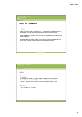 30-10-2009




Tiago Martins | tiagomanuel@ua.pt
Escola EB 2/3 de Souselo
20009/210
A internet – Mail


       Diferença entre e-mail e Webmail



          Webmail
         O webmail não deixa de ser correio electrónico, a única diferença é que o seu acesso se faz
         directamente através de um browser, a aplicação que usamos para navegar na web.

         Isso significa que não é necessário ter de configurar uma aplicação específica para a gestão de
         correio electrónico

         basta para isso acedermos a um browser, num computador qualquer, em qualquer parte do
         mundo sendo apenas necessário a introdução do username e da password




                                             Operador de informática




Tiago Martins | tiagomanuel@ua.pt
Escola EB 2/3 de Souselo
20009/210
A internet – Mail


       Webmail


         Vantagens:
         -Gratuitidade
         -Acesso universal ( uma vez que pode ser acedido a partir de qualquer computador)
         EX.-> podemos usar o computador de um amigo para consultar o nosso correio
         -para quem viaja pode aceder ao seu correio a partir de qualquer parte do mundo



         Desvantagens:
         -Spam(mensagens não solicitadas)




                                             Operador de informática




                                                                                                                   5
 