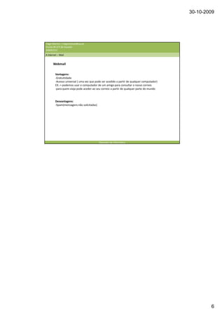30-10-2009




Tiago Martins | tiagomanuel@ua.pt
Escola EB 2/3 de Souselo
20009/210
A internet – Mail


       Webmail


         Vantagens:
         -Gratuitidade
         -Acesso universal ( uma vez que pode ser acedido a partir de qualquer computador)
         EX.-> podemos usar o computador de um amigo para consultar o nosso correio
         -para quem viaja pode aceder ao seu correio a partir de qualquer parte do mundo



         Desvantagens:
         -Spam(mensagens não solicitadas)




                                            Operador de informática




                                                                                                     6
 