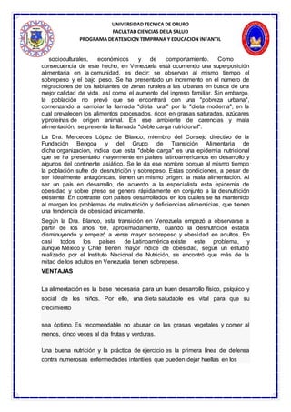 UNIVERSIDAD TECNICA DE ORURO
FACULTAD CIENCIAS DE LA SALUD
PROGRAMA DE ATENCION TEMPRANA Y EDUCACION INFANTIL
socioculturales, económicos y de comportamiento. Como
consecuencia de este hecho, en Venezuela está ocurriendo una superposición
alimentaria en la comunidad, es decir: se observan al mismo tiempo el
sobrepeso y el bajo peso. Se ha presentado un incremento en el número de
migraciones de los habitantes de zonas rurales a las urbanas en busca de una
mejor calidad de vida, así como el aumento del ingreso familiar. Sin embargo,
la población no prevé que se encontrará con una "pobreza urbana",
comenzando a cambiar la llamada "dieta rural" por la "dieta moderna", en la
cual prevalecen los alimentos procesados, ricos en grasas saturadas, azúcares
y proteínas de origen animal. En ese ambiente de carencias y mala
alimentación, se presenta la llamada "doble carga nutricional".
La Dra. Mercedes López de Blanco, miembro del Consejo directivo de la
Fundación Bengoa y del Grupo de Transición Alimentaria de
dicha organización, indica que esta "doble carga" es una epidemia nutricional
que se ha presentado mayormente en países latinoamericanos en desarrollo y
algunos del continente asiático. Se le da ese nombre porque al mismo tiempo
la población sufre de desnutrición y sobrepeso. Estas condiciones, a pesar de
ser idealmente antagónicas, tienen un mismo origen: la mala alimentación. Al
ser un país en desarrollo, de acuerdo a la especialista esta epidemia de
obesidad y sobre preso se genera rápidamente en conjunto a la desnutrición
existente. En contraste con países desarrollados en los cuales se ha mantenido
al margen los problemas de malnutrición y deficiencias alimenticias, que tienen
una tendencia de obesidad únicamente.
Según la Dra. Blanco, esta transición en Venezuela empezó a observarse a
partir de los años '60, aproximadamente, cuando la desnutrición estaba
disminuyendo y empezó a verse mayor sobrepeso y obesidad en adultos. En
casi todos los países de Latinoamérica existe este problema, y
aunque México y Chile tienen mayor índice de obesidad, según un estudio
realizado por el Instituto Nacional de Nutrición, se encontró que más de la
mitad de los adultos en Venezuela tienen sobrepeso.
VENTAJAS
La alimentación es la base necesaria para un buen desarrollo físico, psíquico y
social de los niños. Por ello, una dieta saludable es vital para que su
crecimiento
sea óptimo. Es recomendable no abusar de las grasas vegetales y comer al
menos, cinco veces al día frutas y verduras.
Una buena nutrición y la práctica de ejercicio es la primera línea de defensa
contra numerosas enfermedades infantiles que pueden dejar huellas en los
 