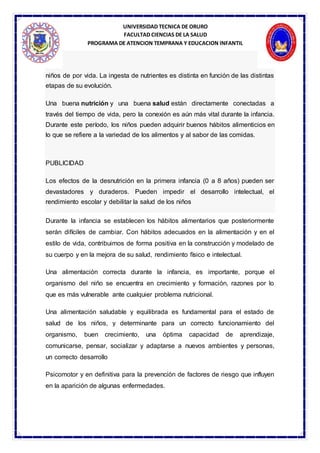 UNIVERSIDAD TECNICA DE ORURO
FACULTAD CIENCIAS DE LA SALUD
PROGRAMA DE ATENCION TEMPRANA Y EDUCACION INFANTIL
niños de por vida. La ingesta de nutrientes es distinta en función de las distintas
etapas de su evolución.
Una buena nutrición y una buena salud están directamente conectadas a
través del tiempo de vida, pero la conexión es aún más vital durante la infancia.
Durante este período, los niños pueden adquirir buenos hábitos alimenticios en
lo que se refiere a la variedad de los alimentos y al sabor de las comidas.
PUBLICIDAD
Los efectos de la desnutrición en la primera infancia (0 a 8 años) pueden ser
devastadores y duraderos. Pueden impedir el desarrollo intelectual, el
rendimiento escolar y debilitar la salud de los niños
Durante la infancia se establecen los hábitos alimentarios que posteriormente
serán difíciles de cambiar. Con hábitos adecuados en la alimentación y en el
estilo de vida, contribuimos de forma positiva en la construcción y modelado de
su cuerpo y en la mejora de su salud, rendimiento físico e intelectual.
Una alimentación correcta durante la infancia, es importante, porque el
organismo del niño se encuentra en crecimiento y formación, razones por lo
que es más vulnerable ante cualquier problema nutricional.
Una alimentación saludable y equilibrada es fundamental para el estado de
salud de los niños, y determinante para un correcto funcionamiento del
organismo, buen crecimiento, una óptima capacidad de aprendizaje,
comunicarse, pensar, socializar y adaptarse a nuevos ambientes y personas,
un correcto desarrollo
Psicomotor y en definitiva para la prevención de factores de riesgo que influyen
en la aparición de algunas enfermedades.
 