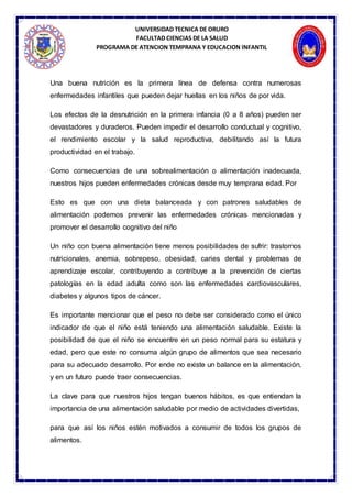 UNIVERSIDAD TECNICA DE ORURO
FACULTAD CIENCIAS DE LA SALUD
PROGRAMA DE ATENCION TEMPRANA Y EDUCACION INFANTIL
Una buena nutrición es la primera línea de defensa contra numerosas
enfermedades infantiles que pueden dejar huellas en los niños de por vida.
Los efectos de la desnutrición en la primera infancia (0 a 8 años) pueden ser
devastadores y duraderos. Pueden impedir el desarrollo conductual y cognitivo,
el rendimiento escolar y la salud reproductiva, debilitando así la futura
productividad en el trabajo.
Como consecuencias de una sobrealimentación o alimentación inadecuada,
nuestros hijos pueden enfermedades crónicas desde muy temprana edad. Por
Esto es que con una dieta balanceada y con patrones saludables de
alimentación podemos prevenir las enfermedades crónicas mencionadas y
promover el desarrollo cognitivo del niño
Un niño con buena alimentación tiene menos posibilidades de sufrir: trastornos
nutricionales, anemia, sobrepeso, obesidad, caries dental y problemas de
aprendizaje escolar, contribuyendo a contribuye a la prevención de ciertas
patologías en la edad adulta como son las enfermedades cardiovasculares,
diabetes y algunos tipos de cáncer.
Es importante mencionar que el peso no debe ser considerado como el único
indicador de que el niño está teniendo una alimentación saludable. Existe la
posibilidad de que el niño se encuentre en un peso normal para su estatura y
edad, pero que este no consuma algún grupo de alimentos que sea necesario
para su adecuado desarrollo. Por ende no existe un balance en la alimentación,
y en un futuro puede traer consecuencias.
La clave para que nuestros hijos tengan buenos hábitos, es que entiendan la
importancia de una alimentación saludable por medio de actividades divertidas,
para que así los niños estén motivados a consumir de todos los grupos de
alimentos.
 