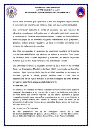 UNIVERSIDAD TECNICA DE ORURO
FACULTAD CIENCIAS DE LA SALUD
PROGRAMA DE ATENCION TEMPRANA Y EDUCACION INFANTIL
Existe fuerte evidencia que sugiere que cuanto más temprano empiece el niño
a beneficiarse de programas de nutrición, mejor será su desarrollo conductual.
Una alimentación saludable le brinda al organismo una gran variedad de
alimentos en cantidades suficientes para un adecuado crecimiento, desarrollo,
y mantenimiento. Para que esta alimentación sea completa se deben consumir
todos los grupos de los alimentos incluyendo carbohidratos, frutas y vegetales,
proteínas, lácteos, grasas y azúcares. La clave es encontrar un balance en el
consumo de cada grupo de nutrientes.
Los niños se encuentran en un periodo de crecimiento importante por lo cual su
cuerpo tiene necesidades muy elevadas de energía y nutrientes. Cada grupo
de alimentos tiene funciones específicas y esenciales, por esto es importante
fomentar que nuestros hijos mantengan una alimentación variada.
Una alimentación variada y saludable, siempre va de la mano de la actividad
física. La Organización Mundial de la Salud (OMS) recomienda que los niños
realicen 1 hora diaria de algún tipo de actividad recreativa ya sea andar en
bicicleta, jugar en el parque, patinar, natación, baile o fútbol. Evite el
sedentarismo en sus hijos y motívelos a que realicen deporte de forma divertida
en lugar de pasar frente alguna pantalla toda la tarde.
DESVENTAJAS
Se alienta a los estados miembros a recabar la información existente sobre la
magnitud, la naturaleza y los efectos de la promoción de alimentos dirigida a
los niños dentro del territorio nacional. Se les alienta asimismo a apoyar
nuevas investigaciones en esta esfera, especialmente las que vayan dirigidas a
aplicar y evaluar políticas para reducir el impacto sobre los niños de la
promoción de alimentos ricos en grasas saturadas, ácidos grasos de tipo trans,
azúcares libres o sal.
LA DESNUTRICIÓN INFANTIL
Es una enfermedad una de las principales causas es la falta
de recursos económicos en países subdesarrollados o en vías de desarrollo.
Según datos del Programa Mundial de Alimentos, de las Naciones Unidas,
 