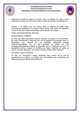 UNIVERSIDAD TECNICA DE ORURO
FACULTAD CIENCIAS DE LA SALUD
PROGRAMA DE ATENCION TEMPRANA Y EDUCACION INFANTIL
solamente en América Latina y el Caribe, unos «9 millones de niños y niñas
menores de 5 años» (el 16% de los niños de esta edad) sufren de desnutrición.
Crónica y se estima que «al menos otros 9 millones de niños están
en riesgo de desnutrirse». La misma fuente afirma que cada 90 segundos
muere un niño por causas relacionadas con el hambre en la zona.
TIPOS DE DESNUTRICIÓN INFANTIL
DESNUTRICIÓN CRÓNICA
Un niño que sufre desnutrición crónica presenta un retraso en el crecimiento.
Se mide comparando la talla del niño con el estándar recomendado para su
edad.Indica una carencia de los nutrientes necesarios durante
un tiempo prolongado, por lo que aumenta el riesgo de que
contraiga enfermedades y afecta al desarrollo físico e intelectual del niño. La
desnutrición crónica, siendo un problema de mayor magnitud en cuanto al
número de niños afectados, es a veces invisible y recibe menor atención.
Desnutrición aguda moderada
Un niño con desnutrición aguda moderada pesa menos de lo que le
corresponde con relación a su altura. Se mide también por el perímetro del
brazo, que está por debajo del estándar de
 
