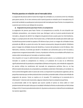 Precios puestos en relación con el mercado único
La asignaciónde preciossobre el costomásmargen de utilidades es un extremo entre los métodos
para poner precios. En el otro extremo está el precio puesto en relación con el mercado único. El
preciodel vendedorse puedeponerjustoal preciodel mercadopara hacerfrente a la competencia,
o ponerse por encima o por debajo de ese precio.
a) Asignación de precios para hacer frente a la competencia
La asignación de precios para hacer frente a la competencia es sencilla. En una situación con
múltiples proveedores, una empresa tiene que distinguir cuál es el precio predominante del
mercado y, después de admitir los márgenes de ganancia bruta usuales para los intermediarios,
llegar a su propio precio de venta. Para ilustrar esto, un fabricante de calzado para dama sabe que
losdetallistasquierenvenderloszapatosa70 dólaresel par y tener un margen de utilidades brutas
promedio de 40% de su precio de venta. De manera consecuente, después de admitir 28 dólares
para el margen de utilidades brutas del detallista, el precio del productor es de 42 dólares. Este
fabricante, entonces, ha tenido que decidir si 42 dólares son suficientes para cu-brir los costos y
proporcionarunagananciarazonable.A veces,el productor enfrenta una verdadera dificultad si sus
costos están creciendo pero el mercado se mantiene estable.
Una situación en la que la administración podría poner precio a un producto justo al nivel del
mercado es cuando la competencia es intensa y el producto de la casa no se diferencia
significativamentede losproductos competidores.26Hastaciertopunto, este métodode asignación
de precios refleja las condiciones del mercado de competencia perfecta. Esto es, no hay
diferenciacióndel producto,los compradoresyvendedoresestánbien informadosy el vendedor no
tiene control distinguible sobre el precio de venta. La mayoría de los productores agrícolas y de las
pequeñasempresasque vendenproductosbienconocidosyestandarizados utilizanestemétodo de
asignación de precios. Como se explica en el recuadro “El marketing en la economía de la
información”, Internet está moviendo a algunas industrias hacia la competencia perfecta.
La pronunciada caída en los ingresos que ocurre cuando el precio se eleva sobre el nivel
predominante delmercadoindicaque el vendedorindividual enfrentaunademanda confalla(véase
la figura12.6). El precioprevalecienteestáenA.Ajustarse aeste precio nobeneficiaal vendedorpor
las razones siguientes:
 