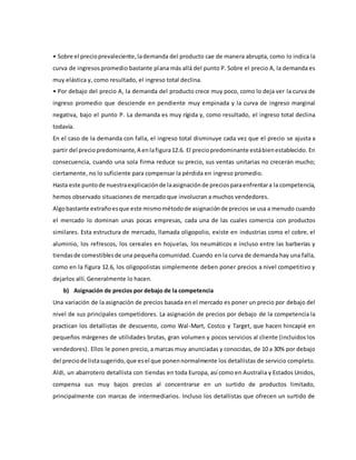 • Sobre el precioprevaleciente,lademanda del producto cae de manera abrupta, como lo indica la
curva de ingresos promedio bastante plana más allá del punto P. Sobre el precio A, la demanda es
muy elástica y, como resultado, el ingreso total declina.
• Por debajo del precio A, la demanda del producto crece muy poco, como lo deja ver la curva de
ingreso promedio que desciende en pendiente muy empinada y la curva de ingreso marginal
negativa, bajo el punto P. La demanda es muy rígida y, como resultado, el ingreso total declina
todavía.
En el caso de la demanda con falla, el ingreso total disminuye cada vez que el precio se ajusta a
partir del preciopredominante,A enlafigura12.6. El preciopredominante estábienestablecido. En
consecuencia, cuando una sola firma reduce su precio, sus ventas unitarias no crecerán mucho;
ciertamente, no lo suficiente para compensar la pérdida en ingreso promedio.
Hasta este puntode nuestraexplicaciónde laasignaciónde preciosparaenfrentara la competencia,
hemos observado situaciones de mercado que involucran a muchos vendedores.
Algobastante extrañoesque este mismométodode asignaciónde precios se usa a menudo cuando
el mercado lo dominan unas pocas empresas, cada una de las cuales comercia con productos
similares. Esta estructura de mercado, llamada oligopolio, existe en industrias como el cobre, el
aluminio, los refrescos, los cereales en hojuelas, los neumáticos e incluso entre las barberías y
tiendasde comestiblesde una pequeña comunidad. Cuando en la curva de demanda hay una falla,
como en la figura 12.6, los oligopolistas simplemente deben poner precios a nivel competitivo y
dejarlos allí. Generalmente lo hacen.
b) Asignación de precios por debajo de la competencia
Una variación de la asignación de precios basada en el mercado es poner un precio por debajo del
nivel de sus principales competidores. La asignación de precios por debajo de la competencia la
practican los detallistas de descuento, como Wal-Mart, Costco y Target, que hacen hincapié en
pequeños márgenes de utilidades brutas, gran volumen y pocos servicios al cliente (incluidos los
vendedores). Ellos le ponen precio, a marcas muy anunciadas y conocidas, de 10 a 30% por debajo
del preciode listasugerido,que esel que ponennormalmente los detallistas de servicio completo.
Aldi, un abarrotero detallista con tiendas en toda Europa, así como en Australia y Estados Unidos,
compensa sus muy bajos precios al concentrarse en un surtido de productos limitado,
principalmente con marcas de intermediarios. Incluso los detallistas que ofrecen un surtido de
 