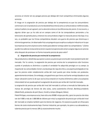 servicios al cliente tal vez pongan precios por debajo del nivel competitivo eliminando algunos
servicios.
El riesgo en la asignación de precios por debajo de la competencia es que los consumidores
comienzanaver el producto(ouna tiendadetallistaentera) comounartículobásico indiferenciado,
como el carbón yla sal a granel,conla atenciónentera en las diferencias de precio. Si eso ocurre, y
algunos dirían que ya ha sido así en campos como el de las computadoras personales y los
televisores de pantalla plana, entonces los consumidores eligen la marca de precio más bajo. A su
vez, es probable que las firmas competidoras desaten una guerra de precios que disminuya o
eliminelasganancias.Unobservadorhizounapregunta que se aplicaa cualquierindustria en la que
lasempresasrecurrenal preciocomo medio paraobtener ventaja sobre los competidores: “¿Cómo
puedenlascadenasrestauranteras tenersiquieralaesperanzade volveraasignaralgunavez precios
altos después de promover en forma incesante precios de poco valor?
c) Asignación de precios por encima de la competencia
Hay productoreso detallistasque ponenavecessuspreciosporencimadel nivel predominante del
mercado. Por lo común, la asignación de precios por encima de la competencia sólo funciona
cuando el producto es distintivo o cuando el vendedor ha adquirido prestigio e n su campo. La
mayoría de las comunidades tienen una boutique de ropa de elite y una joyería prestigiada en las
que los precios están notablemente arriba del nivel puesto por otras tiendas con productos
aparentementesimilares.Sinembargo,una gasolinera que tiene una fuerte ventaja basada en una
mejor ubicación (como la de que sea la única estación en muchos kilómetros sobre una autopista
interestatal) tal vez pueda aplicar la asignación de precios por arriba del nivel del mercado.
La asignación de precios por arriba del nivel del mercado la utilizan a menudo los fabricantes de
marcas de prestigio de bienes de alto costo, como automóviles (Ferrari, Bentley),cristalería
(Waterford), productos de piel (Gucci, Fendi) y relojes (Breguet, Rolex).
PatekPhilippe,unaempresasuiza,hace sólounos30000 relojesporaño, ¡pero los precios de éstos
van de 9 000 a más de 1 000 000 de dólares por reloj! La asignación de precios por arriba del nivel
del mercado se emplea también para los bienes de negocios. En ocasiones puede ser eficaz para
bienes de costo relativamente bajo. Premier Industrial, por ejemplo, les pone a sus abrazaderas y
tuberías precios por lo menos 10% (y ocasionalmente mucho
 