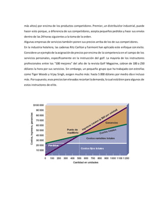 más altos) por encima de los productos competidores. Premier, un distribuidor industrial, puede
hacer esto porque, a diferencia de sus competidores, acepta pequeños pedidos y hace sus envíos
dentro de las 24 horas siguientes a la toma de la orden.
Algunas empresas de servicios también ponen sus precios arriba de los de sus competidores.
En la industria hotelera, las cadenas Ritz Carlton y Fairmont han aplicado este enfoque con éxito.
Considere unejemplode laasignaciónde preciosporencima de la competencia en el campo de los
servicios personales, específicamente en la instrucción del golf. La mayoría de los instructores
profesionales entre los “100 mejores” del año de la revista Golf Magazine, cobran de 100 a 250
dólares la hora por sus servicios. Sin embargo, un pequeño grupo que ha trabajado con estrellas
como Tiger Woods y Vijay Singh, exigen mucho más: hasta 5 000 dólares por medio día e incluso
más. Porsupuesto,esospreciostanelevados recortanlademanda,locual estábienpara algunos de
estos instructores de elite.
 