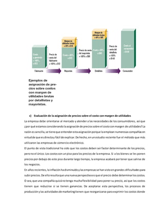 c) Evaluación de la asignación de precios sobre el costo con margen de utilidades
La empresa debe orientarse al mercado y atender a las necesidades de los consumidores, así que
¿por qué estamosconsiderandolaasignaciónde preciossobre el costoconmargen de utilidades?La
razón essencilla,se tieneque entenderestaasignaciónporque laemplean numerosascompañíasen
virtudde que esdirectay fácil de explicar.De hecho,enunestudio reciente fue el método que más
utilizaron las empresas de comercio electrónico.
El punto de vista tradicional ha sido que los costos deben ser factor determinante de los precios,
perono el único.Los costosson unpiso para los precios de la empresa. Si a los bienes se les ponen
preciospor debajo de este piso durante largo tiempo, la empresa acabará por tener que salirse de
los negocios.
En años recientes,lainflaciónhadisminuidoylasempresasse hanvistoengrandes dificultadespara
subirprecios.De elloresultaque unanuevaperspectivaesque el precio debe determinarloscostos.
O sea,que una compañía quizánotenga muchaflexibilidad para poner su precio, así que los costos
tienen que reducirse si se tienen ganancias. De aceptarse esta perspectiva, los procesos de
producciónylas actividadesde marketingtienen que reorganizarse para exprimir los costos donde
 