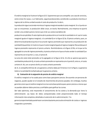El análisismarginal se ilustraenlafigura12.5. Suponemosque una compañía: una casa de servicios,
como Limos for Lease, o un fabricante, seguirá produciendo y vendiendo su producto mientras el
ingreso de la última unidad exceda el costo de producirla. Es decir,
la producciónsigue creciendomientrasel ingresomarginal excedael costo marginal. En el punto en
que se encuentran, la producción debe cesar, en teoría. Normalmente, una empresa no querrá
vender una unidad a precio menor que el de sus costos (variables) de
producirlaconpérdida.El valoróptimode la producciónesel nivel de la cantidad en el cual el costo
marginal iguala el ingreso marginal, o la cantidad Q en la figura 12.5a. El precio unitario, pues, se
determinalocalizandoel puntoenlacurvade ingreso promedio que representa una producción de
cantidadQ (quantity):el nivel enel que el costomarginal igualaal ingresomarginal.Recuerdeque el
ingreso promedio representa el precio unitario. Remitiéndonos a la figura 12.5b, en la que se ha
agregadola curva de ingresopromedio,el preciounitarioenel que se hade vender la cantidad Q se
representa con el punto C, o sea, el precio B.
La curva de costo total promedio se ha agregado en la figura 12.5c. En ella se aprecia que para la
cantidadde producciónQ, el costounitariopromediose representaconel puntoD, esto es, el costo
unitario A. Así, con un precio de B y un costo unitario promedio
de A, la compañía disfruta de una ganancia unitaria dada por B menos A en la figura. La ganancia
total es la cantidad Q multiplicada por la ganancia unitaria.
b) Evaluación de la asignación de precios de análisis marginal
El análisis marginal se ha usado poco como base para poner precios. De acuerdo con personas de
negocios, puede ayudar en el estudio de movimientos de precios pasados. Sin embargo, muchos
gerentescreenque el análisismarginal nosirve comobase prácticapara poner precios a menos que
se puedan obtener datos precisos y confiables para graficar las curvas.
Del lado optimista, está mejorando el conocimiento de los costos y la demanda que tiene la
administración. Las bases de datos computarizadas están proporcionando todo el tiempo
información más completa y detallada a la atención de la administración. Y la
gerenciaexperimentadapuedehacerunatareabastante precisade estimación de costos e ingresos
marginales y promedio.
 