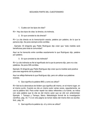 SEGUNDA PARTE DEL CUESTIONARIO




       1. Cuales son los tipos de citas?

R/= Hay dos tipos de citas: la directa y la indirecta.

       2. En que consiste la cita directa?

R/= La cita directa es la transcripción exacta, palabra por palabra, de lo que la
persona dijo. Se pone siempre entre comillas

. Ejemplo: El dirigente gay Pablo Rodríguez dijo creer que “esta medida será
beneficiosa para toda la comunidad”.

Aquí se ha transcrito entre comillas exactamente lo que Rodríguez dijo, palabra
por palabra.

       3. En que consiste la cita indirecta?

R/= La cita indirecta es fiel al significado de lo que la persona dijo, pero no a las
palabras. Se pone SIN comillas.

Ejemplo: El dirigente gay Pablo Rodríguez dijo creer que la medida será positiva
para ese segmento de la población.

Aquí se refleja fielmente lo que Rodríguez dijo, pero sin utilizar sus palabras
exactas.

       4. Que significa la palabra IBID y como se utiliza?

R/= Ibid es la abreviatura de Ibídem que significa allí mismo, en el mismo lugar, en
el mismo punto. Cuando se cita un mismo autor varias veces, seguidamente, se
usa la palabra ibíd. Para evitar repetir los datos referentes a la fuente, se indica
con esta palabra que la cita es del mismo autor que se citó con anterioridad.
Ejemplo: 1 Tamayo y Tamayo, Mario. Metodología formal de la investigación
científica, pág. 33. Y si en otra página se toman datos del mismo libro se escribe:
Ibíd., pág. 34.

       5. Qué significa la palabra óp. cit y cómo se utiliza?
 