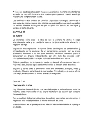 A veces las palabras solo evocan imágenes ,aprender de memoria sin entender es
aprender de muy difícil manera alos objetos que expresa.el corecto arensizaje
requiere una comprehencion exacta .

Los términos se han dividido en unívocos ,equivocos y análogos .univoco:es el
que aplica las misma manera alos objetos que expresa.Equvoco:es el que aplica
un sentido diferente .Analogo:es el que se aplica con sentido en pate igual y
también el parte diferente.

CAPITULO 20

EL JUICIO

La diferencia entre juicio e idea es que la primera no afirma ni niega
absolutamente nada; y en cambio la esencia del juicio está en la afirmación o
negación de algo.

El juicio es muy importante e especial dentro del conjunto de pensamientos y
principalmente por lo siguiente: Es un pensamiento completo con su propia
autonomía, en cambio la ida solo es un elemento hecho con una célula que va a
comprender un órgano independiente, por otro lado las ciencias están
principalmente por juicios .Las leyes y principios científicos son juicios.

El juicio psicológico es la operación mental por lo cual afirmamos una idea con
respecto a otra, el juicio lógica es la afirmación de la relación entre dos ideas.

El juicio, y por lo tanto la proporción tiene tres elementos ,el sujeto, verbo y
predicado. El sujeto es la idea de la cual se algo. El predicado es lo que se afirma
o se niega, él verbo afirma la misma afirmación o negación.



CAPITULO 21

DIVICION DEL JUICIO

Hay diferentes clases de juicios que han dado origen a series diversas entre los
filósofos, cada autor cuenta con su propia clasificación de acuerdo con su teoría
de conocimiento.

Por su cualidad: todos los juicios tiene la cualidad esencial de ser afirmativos o
negativos, esto se desprende de la misma definición del juicio.

Juicio afirmativo: Es el que expresa una relación de convivencia entre el sujeto y el
predicado.
 