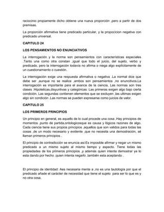 raciocinio propiamente dicho obtiene una nueva proporción ,pero a partir de dos
premisas.

La proporción afirmativa tiene predicado particular, y la propocicion negativa con
predicado universal.

CAPITULO 24

LOS PENSAMIENTOS NO ENUNCIATIVOS

La interrogación y la norma son pensamientos con características especiales
.Tanto una como otra constan ,igual que todo el juicio, del sujeto, verbo y
predicado, pero la interrogación todavía no afirma o niega algo explícitamente de
un cuestionamiento o cuestión.

La interrogación exige una respuesta afirmativa o negativa .La normal dice que
debe ser ,aunque no se realice ,ambos son pensamientos ,no enuncitivos.La
interrogación es importante para el avance de la ciencia, Las normas son tres
clases :Hipoteticas,disyuntivas y categóricas: Las primeras exigen algo bajo cierta
condición. Las segundas contienen elementos que se excluyen ,las ultimas exigen
algo sin condición .Las normas se pueden expresarse como juicios de valor.

CAPITULO 25

LOS PRIMEROS PRINCIPIOS

Un principio en general, es aquello de lo cual procede una cosa .Hay principios de
momentos ,punto de partida,ontologicosque es causa y lógicos razones de algo.
Cada ciencia tiene sus propios principios ,aquellos que son validos para todas las
cosas ,de un modo necesario y evidente ,que no necesita una demostración, sé
llaman primeros principios .

El principio de contradicción se enuncia asi:Es imposible afirmar y negar un mismo
predicado a un mismo sujeto al mismo tiempo y aspecto. Tiene todas las
propiedades de los primeros principios ,y además quien intenta demostrar ya lo
esta dando por hecho ,quien intenta negarlo ,también esta aceptando .



El principio de identidad: Aes necesaria mente a ,no es una tautología por que el
predicado añade el carácter de necesidad que tiene el sujeto para ser lo que es y
no otra cosa.
 