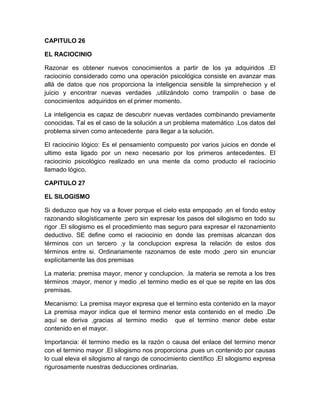 CAPITULO 26

EL RACIOCINIO

Razonar es obtener nuevos conocimientos a partir de los ya adquiridos .El
raciocinio considerado como una operación psicológica consiste en avanzar mas
allá de datos que nos proporciona la inteligencia sensible la simprehecion y el
juicio y encontrar nuevas verdades ,utilizándolo como trampolín o base de
conocimientos adquiridos en el primer momento.

La inteligencia es capaz de descubrir nuevas verdades combinando previamente
conocidas. Tal es el caso de la solución a un problema matemático .Los datos del
problema sirven como antecedente para llegar a la solución.

El raciocinio lógico: Es el pensamiento compuesto por varios juicios en donde el
ultimo esta ligado por un nexo necesario por los primeros antecedentes. El
raciocinio psicológico realizado en una mente da como producto el raciocinio
llamado lógico.

CAPITULO 27

EL SILOGISMO

Si deduzco que hoy va a llover porque el cielo esta empopado ,en el fondo estoy
razonando silogísticamente ;pero sin expresar los pasos del silogismo en todo su
rigor .El silogismo es el procedimiento mas seguro para expresar el razonamiento
deductivo. SE define como el raciocinio en donde las premisas alcanzan dos
términos con un tercero ,y la conclupcion expresa la relación de estos dos
términos entre si. Ordinariamente razonamos de este modo ,pero sin enunciar
explícitamente las dos premisas

La materia: premisa mayor, menor y conclupcion. .la materia se remota a los tres
términos :mayor, menor y medio ,el termino medio es el que se repite en las dos
premisas.

Mecanismo: La premisa mayor expresa que el termino esta contenido en la mayor
La premisa mayor indica que el termino menor esta contenido en el medio .De
aquí se deriva ,gracias al termino medio que el termino menor debe estar
contenido en el mayor.

Importancia: él termino medio es la razón o causa del enlace del termino menor
con el termino mayor .El silogismo nos proporciona ,pues un contenido por causas
lo cual eleva el silogismo al rango de conocimiento científico .El silogismo expresa
rigurosamente nuestras deducciones ordinarias.
 