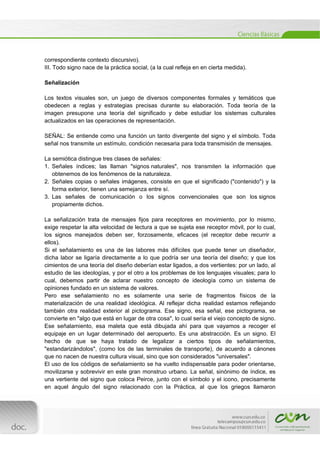  
[Escribir texto] 
 
correspondiente contexto discursivo).
III. Todo signo nace de la práctica social, (a la cual refleja en en cierta medida).
Señalización
Los textos visuales son, un juego de diversos componentes formales y temáticos que
obedecen a reglas y estrategias precisas durante su elaboración. Toda teoría de la
imagen presupone una teoría del significado y debe estudiar los sistemas culturales
actualizados en las operaciones de representación.
SEÑAL: Se entiende como una función un tanto divergente del signo y el símbolo. Toda
señal nos transmite un estímulo, condición necesaria para toda transmisión de mensajes.
La semiótica distingue tres clases de señales:
1. Señales índices; las llaman "signos naturales", nos transmiten la información que
obtenemos de los fenómenos de la naturaleza.
2. Señales copias o señales imágenes, consiste en que el significado ("contenido") y la
forma exterior, tienen una semejanza entre sí.
3. Las señales de comunicación o los signos convencionales que son los signos
propiamente dichos.
La señalización trata de mensajes fijos para receptores en movimiento, por lo mismo,
exige respetar la alta velocidad de lectura a que se sujeta ese receptor móvil, por lo cual,
los signos manejados deben ser, forzosamente, eficaces (el receptor debe recurrir a
ellos).
Si el señalamiento es una de las labores más difíciles que puede tener un diseñador,
dicha labor se ligaría directamente a lo que podría ser una teoría del diseño; y que los
cimientos de una teoría del diseño deberían estar ligados, a dos vertientes: por un lado, al
estudio de las ideologías, y por el otro a los problemas de los lenguajes visuales; para lo
cual, debemos partir de aclarar nuestro concepto de ideología como un sistema de
opiniones fundado en un sistema de valores.
Pero ese señalamiento no es solamente una serie de fragmentos físicos de la
materialización de una realidad ideológica. Al reflejar dicha realidad estamos reflejando
también otra realidad exterior al pictograma. Ese signo, esa señal, ese pictograma, se
convierte en "algo que está en lugar de otra cosa", lo cual sería el viejo concepto de signo.
Ese señalamiento, esa maleta que está dibujada ahí para que vayamos a recoger el
equipaje en un lugar determinado del aeropuerto. Es una abstracción. Es un signo. El
hecho de que se haya tratado de legalizar a ciertos tipos de señalamientos,
"estandarizándolos", (como los de las terminales de transporte), de acuerdo a cánones
que no nacen de nuestra cultura visual, sino que son considerados "universales".
El uso de los códigos de señalamiento se ha vuelto indispensable para poder orientarse,
movilizarse y sobrevivir en este gran monstruo urbano. La señal, sinónimo de índice, es
una vertiente del signo que coloca Peirce, junto con el símbolo y el icono, precisamente
en aquel ángulo del signo relacionado con la Práctica, al que los griegos llamaron
 