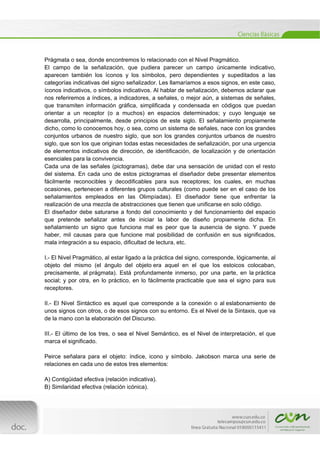 
[Escribir texto] 
 
Prágmata o sea, donde encontremos lo relacionado con el Nivel Pragmático.
El campo de la señalización, que pudiera parecer un campo únicamente indicativo,
aparecen también los íconos y los símbolos, pero dependientes y supeditados a las
categorías indicativas del signo señalizador. Les llamaríamos a esos signos, en este caso,
íconos indicativos, o símbolos indicativos. Al hablar de señalización, debemos aclarar que
nos referiremos a índices, a indicadores, a señales, o mejor aún, a sistemas de señales,
que transmiten información gráfica, simplificada y condensada en códigos que puedan
orientar a un receptor (o a muchos) en espacios determinados; y cuyo lenguaje se
desarrolla, principalmente, desde principios de este siglo. El señalamiento propiamente
dicho, como lo conocemos hoy, o sea, como un sistema de señales, nace con los grandes
conjuntos urbanos de nuestro siglo, que son los grandes conjuntos urbanos de nuestro
siglo, que son los que originan todas estas necesidades de señalización, por una urgencia
de elementos indicativos de dirección, de identificación, de localización y de orientación
esenciales para la convivencia.
Cada una de las señales (pictogramas), debe dar una sensación de unidad con el resto
del sistema. En cada uno de estos pictogramas el diseñador debe presentar elementos
fácilmente reconocibles y decodificables para sus receptores; los cuales, en muchas
ocasiones, pertenecen a diferentes grupos culturales (como puede ser en el caso de los
señalamientos empleados en las Olimpíadas). El diseñador tiene que enfrentar la
realización de una mezcla de abstracciones que tienen que unificarse en solo código.
El diseñador debe saturarse a fondo del conocimiento y del funcionamiento del espacio
que pretende señalizar antes de iniciar la labor de diseño propiamente dicha. En
señalamiento un signo que funciona mal es peor que la ausencia de signo. Y puede
haber, mil causas para que funcione mal posibilidad de confusión en sus significados,
mala integración a su espacio, dificultad de lectura, etc.
I.- El Nivel Pragmático, al estar ligado a la práctica del signo, corresponde, lógicamente, al
objeto del mismo (el ángulo del objeto era aquel en el que los estoicos colocaban,
precisamente, al prágmata). Está profundamente inmerso, por una parte, en la práctica
social; y por otra, en lo práctico, en lo fácilmente practicable que sea el signo para sus
receptores.
II.- El Nivel Sintáctico es aquel que corresponde a la conexión o al eslabonamiento de
unos signos con otros, o de esos signos con su entorno. Es el Nivel de la Sintaxis, que va
de la mano con la elaboración del Discurso.
III.- El último de los tres, o sea el Nivel Semántico, es el Nivel de interpretación, el que
marca el significado.
Peirce señalara para el objeto: índice, icono y símbolo. Jakobson marca una serie de
relaciones en cada uno de estos tres elementos:
A) Contigüidad efectiva (relación indicativa).
B) Similaridad efectiva (relación icónica).
 