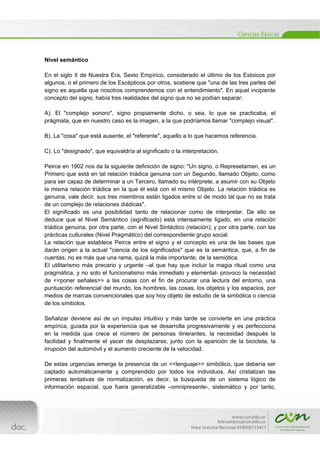  
[Escribir texto] 
 
Nivel semántico
En el siglo II de Nuestra Era, Sexto Empírico, considerado el último de los Estoicos por
algunos, o el primero de los Escépticos por otros, sostiene que "una de las tres partes del
signo es aquella que nosotros comprendemos con el entendimiento". En aquel incipiente
concepto del signo, había tres realidades del signo que no se podían separar:
A). El "complejo sonoro", signo propiamente dicho, o sea, lo que se practicaba, el
prágmata, que en nuestro caso es la imagen, a la que podríamos llamar "complejo visual".
B). La "cosa" que está ausente, el "referente", aquello a lo que hacemos referencia.
C). Lo "designado", que equivaldría al significado o la interpretación.
Peirce en 1902 nos da la siguiente definición de signo: "Un signo, o Represetamen, es un
Primero que está en tal relación triádica genuina con un Segundo, llamado Objeto, como
para ser capaz de determinar a un Tercero, llamado su intérprete, a asumir con su Objeto
la misma relación triádica en la que él está con el mismo Objeto. La relación triádica es
genuina, vale decir, sus tres miembros están ligados entre sí de modo tal que no se trata
de un complejo de relaciones diádicas".
El significado es una posibilidad tanto de relacionar como de interpretar. De ello se
deduce que el Nivel Semántico (significado) está intensamente ligado, en una relación
triádica genuina, por otra parte, con el Nivel Sintáctico (relación); y por otra parte, con las
prácticas culturales (Nivel Pragmático) del correspondiente grupo social.
La relación que establece Peirce entre el signo y el concepto es una de las bases que
darán origen a la actual "ciencia de los significados" que es la semántica, que, a fin de
cuentas, no es más que una rama, quizá la más importante, de la semiótica.
El utilitarismo más precario y urgente –al que hay que incluir la magia ritual como una
pragmática, y no solo el funcionalismo más inmediato y elemental- provoco la necesidad
de <<poner señales>> a las cosas con el fin de procurar una lectura del entorno, una
puntuación referencial del mundo, los hombres, las cosas, los objetos y los espacios, por
medios de marcas convencionales que soy hoy objeto de estudio de la simbólica o ciencia
de los símbolos.
Señalizar deviene así de un impulso intuitivo y más tarde se convierte en una práctica
empírica, guiada por la experiencia que se desarrolla progresivamente y es perfecciona
en la medida que crece el número de personas itinerantes, la necesidad después la
facilidad y finalmente el yacer de desplazarse, junto con la aparición de la bicicleta, la
irrupción del automóvil y el aumento creciente de la velocidad.
De estas urgencias emerge la presencia de un <<lenguaje>> simbólico, que debería ser
captado automáticamente y comprendido por todos los individuos. Así cristalizan las
primeras tentativas de normalización, es decir, la búsqueda de un sistema lógico de
información espacial, que fuera generalizable –omnipresente-, sistemático y por tanto,
 