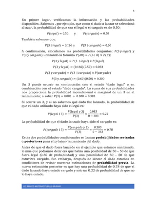 4
LIC. MARCO ANTONIO CUBILLO MURRAY
En primer lugar, verificamos la información y las probabilidades
disponibles. Sabemos , por ejemplo, que como el dado a lanzar se seleccionó
al azar, la probabilidad de que sea el legal o el cargado es de 0.50:
𝑃(𝑙𝑒𝑔𝑎𝑙) = 0.50 y 𝑃(𝑐𝑎𝑟𝑔𝑎𝑑𝑜) = 0.50
También sabemos que:
𝑃(3 ∣ 𝑙𝑒𝑔𝑎𝑙) = 0.166 y 𝑃(3 ∣ 𝑐𝑎𝑟𝑔𝑎𝑑𝑜) = 0.60
A continuación, calculamos las probabilidades conjuntas: 𝑃(3 𝑦 𝑙𝑒𝑔𝑎𝑙) y
𝑃(3 𝑦 𝑐𝑎𝑟𝑔𝑎𝑑𝑜) utilizando la fórmula 𝑃(𝐴𝐵) = 𝑃(𝐴 ∣ 𝐵) × 𝑃(𝐵):
𝑃(3 𝑦 𝑙𝑒𝑔𝑎𝑙) = 𝑃(3 ∣ 𝑙𝑒𝑔𝑎𝑙) × 𝑃(𝑙𝑒𝑔𝑎𝑙)
𝑃(3 𝑦 𝑙𝑒𝑔𝑎𝑙) = (0.166)(0.50) = 0.083
𝑃(3 𝑦 𝑐𝑎𝑟𝑔𝑎𝑑𝑜) = 𝑃(3 ∣ 𝑐𝑎𝑟𝑔𝑎𝑑𝑜) × 𝑃(𝑐𝑎𝑟𝑔𝑎𝑑𝑜)
𝑃(3 𝑦 𝑐𝑎𝑟𝑔𝑎𝑑𝑜) = (0.60)(0.50) = 0.300
Un 3 puede ocurrir en combinación con el estado “dado legal” o en
combinación con el estado “dado cargado”. La suma de sus probabilidades
nos proporciona la probabilidad incondicional o marginal de un 3 en el
lanzamiento; a saber 𝑃(3) = 0.083 + 0.300 = 0.383.
Si ocurre un 3, y si no sabemos qué dado fue lanzado, la probabilidad de
que el dado utilizado haya sido el legal es:
𝑃(𝑙𝑒𝑔𝑎𝑙 ∣ 3) =
𝑃(𝑙𝑒𝑔𝑎𝑙 𝑦 3)
𝑃(3)
=
0.083
0 − 383
= 0.22
La probabilidad de que el dado lanzado haya sido el cargado es:
𝑃(𝑐𝑎𝑟𝑔𝑎𝑑𝑜 ∣ 3) =
𝑃(𝑐𝑎𝑟𝑔𝑎𝑑𝑜 𝑦 3)
𝑃(3)
=
0.300
0 − 383
= 0.78
Estas dos probabilidades condicionales se llaman probabilidades revisadas
o posteriores para el próximo lanzamiento del dado.
Antes de que el dado fuera lanzado en el ejemplo que estamos analizando,
lo más que podíamos decir era que había una posibilidad de 50 – 50 de que
fuera legal (0.50 de probabilidad) y una posibilidad de 50 – 50 de que
estuviera cargado. Sin embargo, después de lanzar el dado estamos en
condiciones de revisar nuestras estimaciones de probabilidad previa. La
nueva estimación posterior es que hay una probabilidad de 0.78 de que el
dado lanzado haya estado cargado y solo un 0.22 de probabilidad de que no
lo haya estado.
 