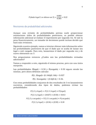 6
LIC. MARCO ANTONIO CUBILLO MURRAY
𝑃(𝑑𝑎𝑑𝑜 𝑙𝑒𝑔𝑎𝑙 ∣ 𝑠𝑒 𝑜𝑏𝑡𝑢𝑣𝑜 𝑢𝑛 3) =
0.083
0.383
= 0.22
Revisiones de probabilidad adicionales
Aunque una revisión de probabilidades previas suele proporcionar
estimaciones útiles de probabilidades posteriores, es posible obtener
información adicional al realizar el experimento por segunda vez. Si vale la
pena financieramente, un tomador de decisiones puede incluso decidir qué
hará más revisiones.
Siguiendo nuestro ejemplo, vamos a intentar obtener más información sobre
las probabilidades posteriores de que el dado que se acaba de lanzar sea
legal o esté cargado. Para esto, lanzaremos el dado por segunda vez y de
nuevo obtenemos un 3.
Nos preguntamos entonces ¿Cuáles son las probabilidades revisadas
adicionales?
Vamos a responder a esto, siguiendo el mismo proceso, pero con una única
excepción.
Las probabilidades P(legal) = 0.50 y P(cargado) = 0.50 siguen siendo las
mismas, pero ahora debemos calcular:
P(3, 3∣legal)= (0.166)(0.166) = 0.027
P(3, 3∣cargado) = (0.6)(0.6) = 0.36.
Con estas probabilidades conjuntos de dos resultados de 3 en lanzamientos
sucesivos, considerando dos tipos de dados, podemos revisar las
probabilidades:
𝑃(3, 3 𝑦 𝑙𝑒𝑔𝑎𝑙) = 𝑃(3, 3 ∣ 𝑙𝑒𝑔𝑎𝑙) × 𝑃(𝑙𝑒𝑔𝑎𝑙)
𝑃(3, 3 𝑦 𝑙𝑒𝑔𝑎𝑙) = (0.027) × (0.50) = 0.013
𝑃(3, 3 𝑦 𝑐𝑎𝑟𝑔𝑎𝑑𝑜) = 𝑃(3, 3 ∣ 𝑐𝑎𝑟𝑔𝑎𝑑𝑜) × 𝑃(𝑐𝑎𝑟𝑔𝑎𝑑𝑜)
𝑃(3, 3 𝑦 𝑙𝑒𝑔𝑎𝑙) = (0.36) × (0.50) = 0.18
 