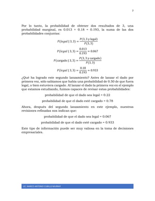 7
LIC. MARCO ANTONIO CUBILLO MURRAY
Por lo tanto, la probabilidad de obtener dos resultados de 3, una
probabilidad marginal, es 0.013 + 0.18 = 0.193, la suma de las dos
probabilidades conjuntas:
𝑃(𝑙𝑒𝑔𝑎𝑙 | 3, 3) =
𝑃(3, 3 y legal)
𝑃(3, 3)
𝑃(𝑙𝑒𝑔𝑎𝑙 | 3, 3) =
0.013
0.193
= 0.067
𝑃(cargado | 3, 3) =
𝑃(3, 3 y cargado)
𝑃(3, 3)
𝑃(𝑙𝑒𝑔𝑎𝑙 | 3, 3) =
0.18
0.193
= 0.933
¿Qué ha logrado este segundo lanzamiento? Antes de lanzar el dado por
primera vez, sólo sabíamos que había una probabilidad de 0.50 de que fuera
legal, o bien estuviera cargado. Al lanzar el dado la primera vez en el ejemplo
que estamos estudiando, fuimos capaces de revisar estas probabilidades:
probabilidad de que el dado sea legal = 0.22
probabilidad de que el dado esté cargado = 0.78
Ahora, después del segundo lanzamiento en este ejemplo, nuestras
revisiones refinadas nos indican que:
probabilidad de que el dado sea legal = 0.067
probabilidad de que el dado esté cargado = 0.933
Este tipo de información puede ser muy valiosa en la toma de decisiones
empresariales.
 
